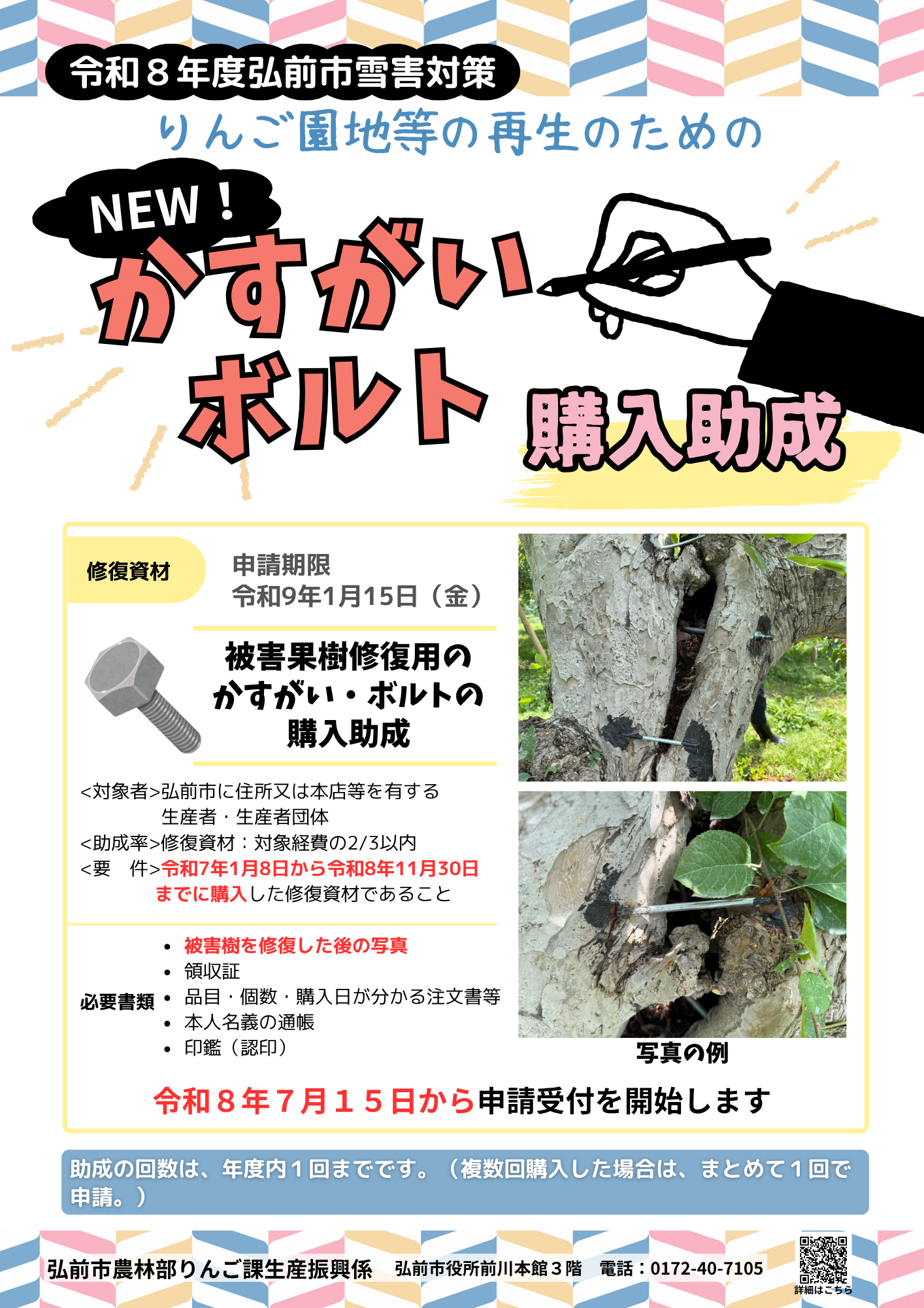 令和８年度弘前市雪害対策りんご園地等の再生のためのかすがい・ボルト購入助成 被害果樹修復用のかすがい・ボルトの購入助成 対象者は弘前市に住所又は本店等を有する生産者・生産者団体 助成率は対象経費の2/3以内 要件は令和7年1月8日から令和8年11月30日までに購入した修復資材であること 必要書類は被害樹を修復した後の写真、領収証、品目・個数・購入日が分かる注文書等、本人名義の通帳、印鑑（認印） 申請期間は令和8年7月15日から令和9年1月15日まで 助成の回数は、年度内１回までです。（複数回購入した場合は、まとめて１回で申請。） 弘前市農林部りんご課生産振興係　弘前市役所前川本館３階　電話：0172-40-7105